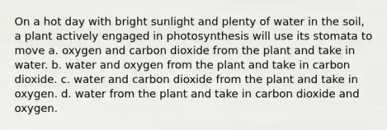 On a hot day with bright sunlight and plenty of water in the soil, a plant actively engaged in photosynthesis will use its stomata to move a. oxygen and carbon dioxide from the plant and take in water. b. water and oxygen from the plant and take in carbon dioxide. c. water and carbon dioxide from the plant and take in oxygen. d. water from the plant and take in carbon dioxide and oxygen.