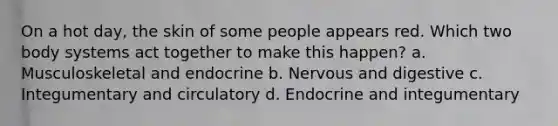 On a hot day, the skin of some people appears red. Which two body systems act together to make this happen? a. Musculoskeletal and endocrine b. Nervous and digestive c. Integumentary and circulatory d. Endocrine and integumentary