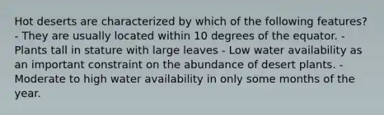 Hot deserts are characterized by which of the following features? - They are usually located within 10 degrees of the equator. - Plants tall in stature with large leaves - Low water availability as an important constraint on the abundance of desert plants. - Moderate to high water availability in only some months of the year.