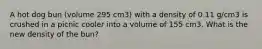 A hot dog bun (volume 295 cm3) with a density of 0.11 g/cm3 is crushed in a picnic cooler into a volume of 155 cm3. What is the new density of the bun?