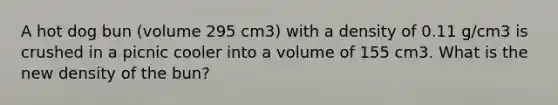 A hot dog bun (volume 295 cm3) with a density of 0.11 g/cm3 is crushed in a picnic cooler into a volume of 155 cm3. What is the new density of the bun?