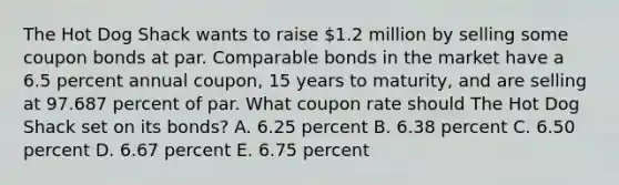 The Hot Dog Shack wants to raise 1.2 million by selling some coupon bonds at par. Comparable bonds in the market have a 6.5 percent annual coupon, 15 years to maturity, and are selling at 97.687 percent of par. What coupon rate should The Hot Dog Shack set on its bonds? A. 6.25 percent B. 6.38 percent C. 6.50 percent D. 6.67 percent E. 6.75 percent