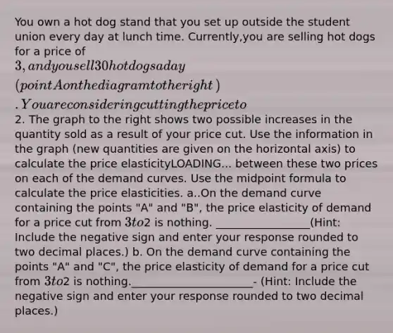 You own a hot dog stand that you set up outside the student union every day at lunch time.​ Currently,you are selling hot dogs for a price of​ 3, and you sell 30 hot dogs a day ​(point A on the diagram to the right​). You are considering cutting the price to​2. The graph to the right shows two possible increases in the quantity sold as a result of your price cut. Use the information in the graph​ (new quantities are given on the horizontal​ axis) to calculate the price elasticityLOADING... between these two prices on each of the demand curves. Use the midpoint formula to calculate the price elasticities. a..On the demand curve containing the points​ "A" and​ "B", the price elasticity of demand for a price cut from​ 3 to​2 is nothing. _________________(Hint: Include the negative sign and enter your response rounded to two decimal​ places.) b. On the demand curve containing the points​ "A" and​ "C", the price elasticity of demand for a price cut from​ 3 to​2 is nothing.______________________- ​(Hint: Include the negative sign and enter your response rounded to two decimal​ places.)