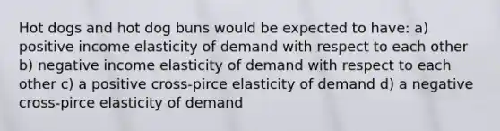 Hot dogs and hot dog buns would be expected to have: a) positive income elasticity of demand with respect to each other b) negative income elasticity of demand with respect to each other c) a positive cross-pirce elasticity of demand d) a negative cross-pirce elasticity of demand