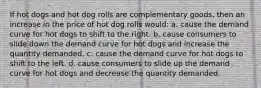 If hot dogs and hot dog rolls are complementary goods, then an increase in the price of hot dog rolls would: a. cause the demand curve for hot dogs to shift to the right. b. cause consumers to slide down the demand curve for hot dogs and increase the quantity demanded. c. cause the demand curve for hot dogs to shift to the left. d. cause consumers to slide up the demand curve for hot dogs and decrease the quantity demanded.