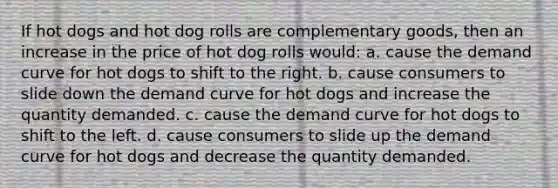 If hot dogs and hot dog rolls are complementary goods, then an increase in the price of hot dog rolls would: a. cause the demand curve for hot dogs to shift to the right. b. cause consumers to slide down the demand curve for hot dogs and increase the quantity demanded. c. cause the demand curve for hot dogs to shift to the left. d. cause consumers to slide up the demand curve for hot dogs and decrease the quantity demanded.