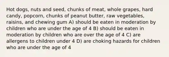 Hot dogs, nuts and seed, chunks of meat, whole grapes, hard candy, popcorn, chunks of peanut butter, raw vegetables, raisins, and chewing gum A) should be eaten in moderation by children who are under the age of 4 B) should be eaten in moderation by children who are over the age of 4 C) are allergens to children under 4 D) are choking hazards for children who are under the age of 4