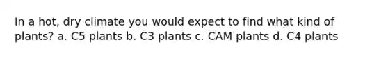 In a hot, dry climate you would expect to find what kind of plants? a. C5 plants b. C3 plants c. CAM plants d. C4 plants