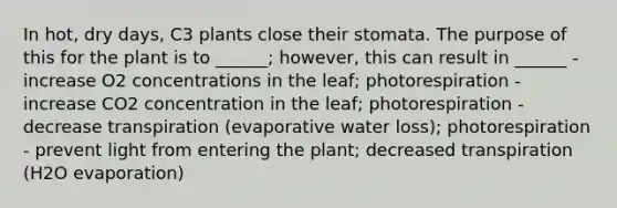 In hot, dry days, C3 plants close their stomata. The purpose of this for the plant is to ______; however, this can result in ______ - increase O2 concentrations in the leaf; photorespiration - increase CO2 concentration in the leaf; photorespiration - decrease transpiration (evaporative water loss); photorespiration - prevent light from entering the plant; decreased transpiration (H2O evaporation)