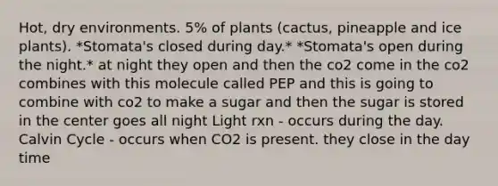 Hot, dry environments. 5% of plants (cactus, pineapple and ice plants). *Stomata's closed during day.* *Stomata's open during the night.* at night they open and then the co2 come in the co2 combines with this molecule called PEP and this is going to combine with co2 to make a sugar and then the sugar is stored in the center goes all night Light rxn - occurs during the day. Calvin Cycle - occurs when CO2 is present. they close in the day time