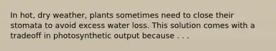 In hot, dry weather, plants sometimes need to close their stomata to avoid excess water loss. This solution comes with a tradeoff in photosynthetic output because . . .