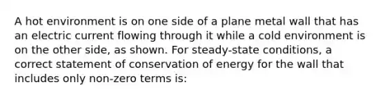 A hot environment is on one side of a plane metal wall that has an electric current flowing through it while a cold environment is on the other side, as shown. For steady-state conditions, a correct statement of conservation of energy for the wall that includes only non-zero terms is: