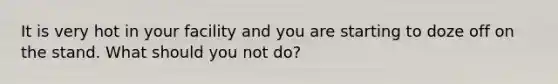 It is very hot in your facility and you are starting to doze off on the stand. What should you not do?