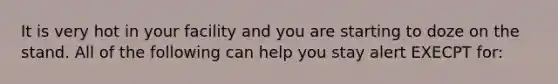 It is very hot in your facility and you are starting to doze on the stand. All of the following can help you stay alert EXECPT for: