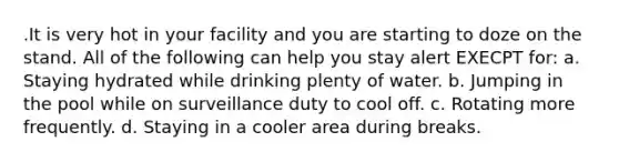 .It is very hot in your facility and you are starting to doze on the stand. All of the following can help you stay alert EXECPT for: a. Staying hydrated while drinking plenty of water. b. Jumping in the pool while on surveillance duty to cool off. c. Rotating more frequently. d. Staying in a cooler area during breaks.