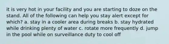 it is very hot in your facility and you are starting to doze on the stand. All of the following can help you stay alert except for which? a. stay in a cooler area during breaks b. stay hydrated while drinking plenty of water c. rotate more frequently d. jump in the pool while on surveillance duty to cool off