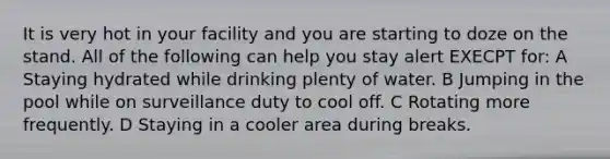 It is very hot in your facility and you are starting to doze on the stand. All of the following can help you stay alert EXECPT for: A Staying hydrated while drinking plenty of water. B Jumping in the pool while on surveillance duty to cool off. C Rotating more frequently. D Staying in a cooler area during breaks.