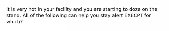 It is very hot in your facility and you are starting to doze on the stand. All of the following can help you stay alert EXECPT for which?