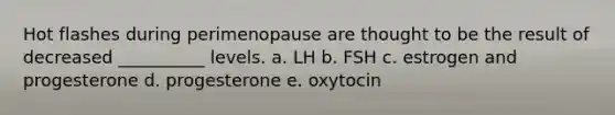 Hot flashes during perimenopause are thought to be the result of decreased __________ levels. a. LH b. FSH c. estrogen and progesterone d. progesterone e. oxytocin