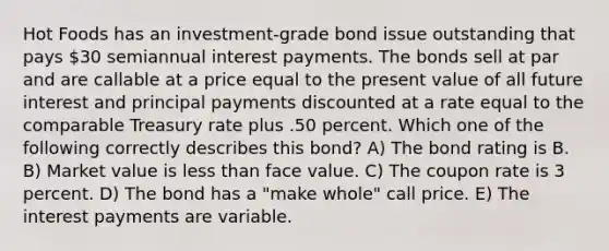 Hot Foods has an investment-grade bond issue outstanding that pays 30 semiannual interest payments. The bonds sell at par and are callable at a price equal to the present value of all future interest and principal payments discounted at a rate equal to the comparable Treasury rate plus .50 percent. Which one of the following correctly describes this bond? A) The bond rating is B. B) Market value is less than face value. C) The coupon rate is 3 percent. D) The bond has a "make whole" call price. E) The interest payments are variable.