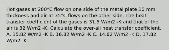 Hot gases at 280°C flow on one side of the metal plate 10 mm thickness and air at 35°C flows on the other side. The heat transfer coefficient of the gases is 31.5 W/m2 -K and that of the air is 32 W/m2 -K. Calculate the over-all heat transfer coefficient. A. 15.82 W/m2 -K B. 16.82 W/m2 -K C. 14.82 W/m2 -K D. 17.82 W/m2 -K