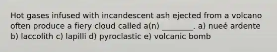 Hot gases infused with incandescent ash ejected from a volcano often produce a fiery cloud called a(n) ________. a) nueẻ ardente b) laccolith c) lapilli d) pyroclastic e) volcanic bomb