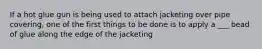If a hot glue gun is being used to attach jacketing over pipe covering, one of the first things to be done is to apply a ___ bead of glue along the edge of the jacketing