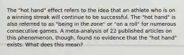 The "hot hand" effect refers to the idea that an athlete who is on a winning streak will continue to be successful. The "hot hand" is also referred to as "being in the zone" or "on a roll" for numerous consecutive games. A meta-analysis of 22 published articles on this phenomenon, though, found no evidence that the "hot hand" exists. What does this mean?