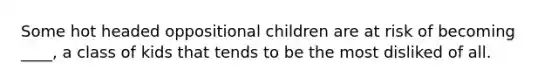 Some hot headed oppositional children are at risk of becoming ____, a class of kids that tends to be the most disliked of all.