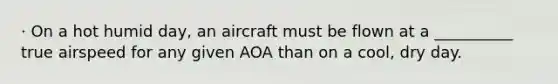 · On a hot humid day, an aircraft must be flown at a __________ true airspeed for any given AOA than on a cool, dry day.