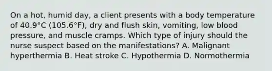 On a​ hot, humid​ day, a client presents with a body temperature of​ 40.9°C (105.6°F), dry and flush​ skin, vomiting, low blood​ pressure, and muscle cramps. Which type of injury should the nurse suspect based on the​ manifestations? A. Malignant hyperthermia B. Heat stroke C. Hypothermia D. Normothermia