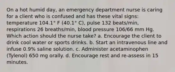 On a hot humid day, an emergency department nurse is caring for a client who is confused and has these vital signs: temperature 104.1° F (40.1° C), pulse 132 beats/min, respirations 26 breaths/min, blood pressure 106/66 mm Hg. Which action should the nurse take? a. Encourage the client to drink cool water or sports drinks. b. Start an intravenous line and infuse 0.9% saline solution. c. Administer acetaminophen (Tylenol) 650 mg orally. d. Encourage rest and re-assess in 15 minutes.