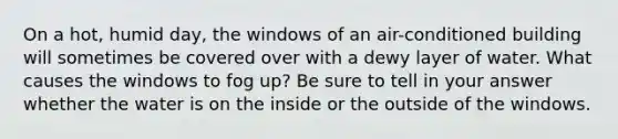 On a hot, humid day, the windows of an air-conditioned building will sometimes be covered over with a dewy layer of water. What causes the windows to fog up? Be sure to tell in your answer whether the water is on the inside or the outside of the windows.