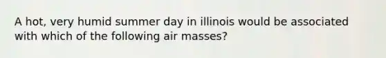 A hot, very humid summer day in illinois would be associated with which of the following air masses?