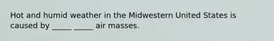 Hot and humid weather in the Midwestern United States is caused by _____ _____ air masses.