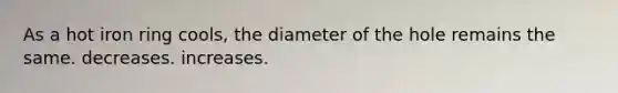 As a hot iron ring cools, the diameter of the hole remains the same. decreases. increases.