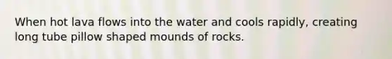 When hot lava flows into the water and cools rapidly, creating long tube pillow shaped mounds of rocks.