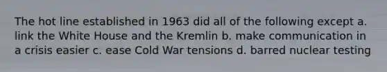 The hot line established in 1963 did all of the following except a. link the White House and the Kremlin b. make communication in a crisis easier c. ease Cold War tensions d. barred nuclear testing