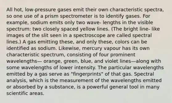 All hot, low-pressure gases emit their own characteristic spectra, so one use of a prism spectrometer is to identify gases. For example, sodium emits only two wave- lengths in the visible spectrum: two closely spaced yellow lines. (The bright line- like images of the slit seen in a spectroscope are called spectral lines.) A gas emitting these, and only these, colors can be identified as sodium. Likewise, mercury vapour has its own characteristic spectrum, consisting of four prominent wavelengths— orange, green, blue, and violet lines—along with some wavelengths of lower intensity. The particular wavelengths emitted by a gas serve as "fingerprints" of that gas. Spectral analysis, which is the measurement of the wavelengths emitted or absorbed by a substance, is a powerful general tool in many scientific areas.