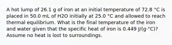 A hot lump of 26.1 g of iron at an initial temperature of 72.8 °C is placed in 50.0 mL of H2O initially at 25.0 °C and allowed to reach thermal equilibrium. What is the final temperature of the iron and water given that the specific heat of iron is 0.449 J/(g·°C)? Assume no heat is lost to surroundings.