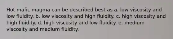 Hot mafic magma can be described best as a. low viscosity and low fluidity. b. low viscosity and high fluidity. c. high viscosity and high fluidity. d. high viscosity and low fluidity. e. medium viscosity and medium fluidity.