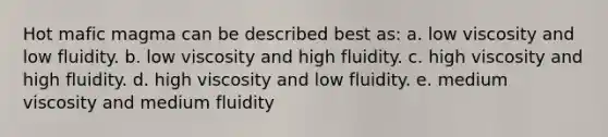 Hot mafic magma can be described best as: a. low viscosity and low fluidity. b. low viscosity and high fluidity. c. high viscosity and high fluidity. d. high viscosity and low fluidity. e. medium viscosity and medium fluidity