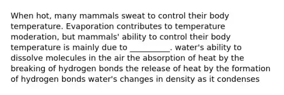 When hot, many mammals sweat to control their body temperature. Evaporation contributes to temperature moderation, but mammals' ability to control their body temperature is mainly due to __________. water's ability to dissolve molecules in the air the absorption of heat by the breaking of hydrogen bonds the release of heat by the formation of hydrogen bonds water's changes in density as it condenses