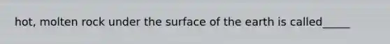 hot, molten rock under the surface of the earth is called_____