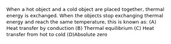 When a hot object and a cold object are placed together, thermal energy is exchanged. When the objects stop exchanging thermal energy and reach the same temperature, this is known as: (A) Heat transfer by conduction (B) Thermal equilibrium (C) Heat transfer from hot to cold (D)Absolute zero