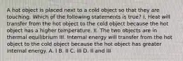 A hot object is placed next to a cold object so that they are touching. Which of the following statements is true? I. Heat will transfer from the hot object to the cold object because the hot object has a higher temperature. II. The two objects are in thermal equilibrium III. Internal energy will transfer from the hot object to the cold object because the hot object has greater internal energy. A. I B. II C. III D. II and III