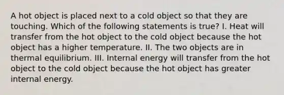 A hot object is placed next to a cold object so that they are touching. Which of the following statements is true? I. Heat will transfer from the hot object to the cold object because the hot object has a higher temperature. II. The two objects are in thermal equilibrium. III. Internal energy will transfer from the hot object to the cold object because the hot object has greater internal energy.