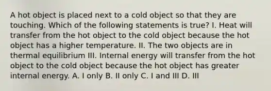 A hot object is placed next to a cold object so that they are touching. Which of the following statements is true? I. Heat will transfer from the hot object to the cold object because the hot object has a higher temperature. II. The two objects are in thermal equilibrium III. Internal energy will transfer from the hot object to the cold object because the hot object has greater internal energy. A. I only B. II only C. I and III D. III