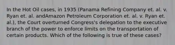 In the Hot Oil cases, in 1935 (Panama Refining Company et. al. v. Ryan et. al. andAmazon Petroleum Corporation et. al. v. Ryan et. al.), the Court overturned Congress's delegation to the executive branch of the power to enforce limits on the transportation of certain products. Which of the following is true of these cases?