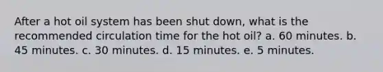 After a hot oil system has been shut down, what is the recommended circulation time for the hot oil? a. 60 minutes. b. 45 minutes. c. 30 minutes. d. 15 minutes. e. 5 minutes.